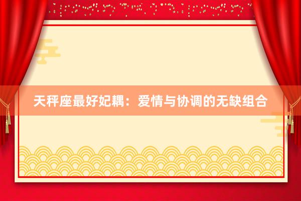 天秤座最好妃耦：爱情与协调的无缺组合