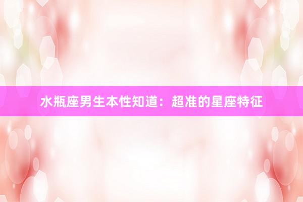水瓶座男生本性知道：超准的星座特征