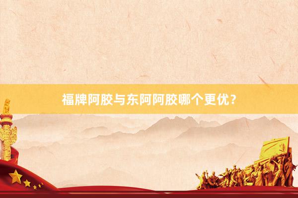 福牌阿胶与东阿阿胶哪个更优？